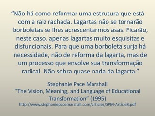 Stephanie Pace Marshall
“The Vision, Meaning, and Language of Educational
Transformation” (1995)
http://www.stephaniepacemarshall.com/articles/SPM-Article8.pdf
“Não há como reformar uma estrutura que está
com a raiz rachada. Lagartas não se tornarão
borboletas se lhes acrescentarmos asas. Ficarão,
neste caso, apenas lagartas muito esquisitas e
disfuncionais. Para que uma borboleta surja há
necessidade, não de reforma da lagarta, mas de
um processo que envolve sua transformação
radical. Não sobra quase nada da lagarta.”
 