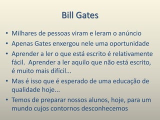 Bill Gates
• Milhares de pessoas viram e leram o anúncio
• Apenas Gates enxergou nele uma oportunidade
• Aprender a ler o que está escrito é relativamente
fácil. Aprender a ler aquilo que não está escrito,
é muito mais difícil...
• Mas é isso que é esperado de uma educação de
qualidade hoje...
• Temos de preparar nossos alunos, hoje, para um
mundo cujos contornos desconhecemos
 