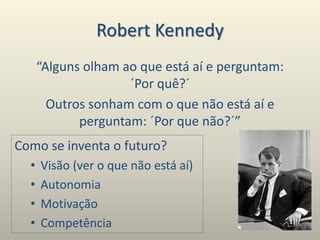 Robert Kennedy
“Alguns olham ao que está aí e perguntam:
´Por quê?´
Outros sonham com o que não está aí e
perguntam: ´Por que não?´”
Como se inventa o futuro?
• Visão (ver o que não está aí)
• Autonomia
• Motivação
• Competência
 
