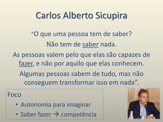 Carlos Alberto Sicupira
“O que uma pessoa tem de saber?
Não tem de saber nada.
As pessoas valem pelo que elas são capazes de
fazer, e não por aquilo que elas conhecem.
Algumas pessoas sabem de tudo, mas não
conseguem transformar isso em nada”.
Foco
• Autonomia para imaginar
• Saber fazer  competência
 