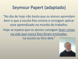 Seymour Papert (adaptado)
“No dia de hoje não basta que os alunos aprendam
bem o que a escola lhes ensina e consigam aplicar
esse aprendizado no mundo do trabalho.
Hoje se espera que os alunos consigam fazer coisas
na vida que nunca lhes foram ensinadas,
na escola ou fora dela.”
 