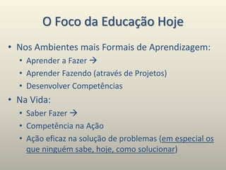 O Foco da Educação Hoje
• Nos Ambientes mais Formais de Aprendizagem:
• Aprender a Fazer 
• Aprender Fazendo (através de Projetos)
• Desenvolver Competências
• Na Vida:
• Saber Fazer 
• Competência na Ação
• Ação eficaz na solução de problemas (em especial os
que ninguém sabe, hoje, como solucionar)
 
