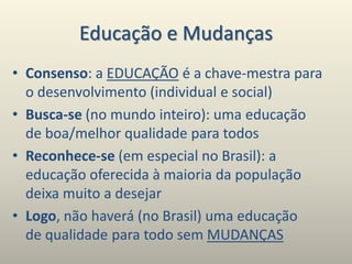 Educação e Mudanças
• Consenso: a EDUCAÇÃO é a chave-mestra para
o desenvolvimento (individual e social)
• Busca-se (no mundo inteiro): uma educação
de boa/melhor qualidade para todos
• Reconhece-se (em especial no Brasil): a
educação oferecida à maioria da população
deixa muito a desejar
• Logo, não haverá (no Brasil) uma educação
de qualidade para todo sem MUDANÇAS
 