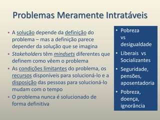 Problemas Meramente Intratáveis
• A solução depende da definição do
problema – mas a definição parece
depender da solução que se imagina
• Stakeholders têm mindsets diferentes que
definem como vêem o problema
• As condições limitantes do problema, os
recursos disponíveis para solucioná-lo e a
disposição das pessoas para solucioná-lo
mudam com o tempo
• O problema nunca é solucionado de
forma definitiva
• Pobreza
vs
desigualdade
• Liberais vs
Socializantes
• Seguridade,
pensões,
aposentadoria
• Pobreza,
doença,
ignorância
 