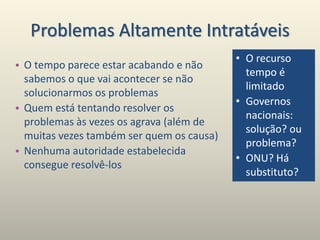 Problemas Altamente Intratáveis
• O tempo parece estar acabando e não
sabemos o que vai acontecer se não
solucionarmos os problemas
• Quem está tentando resolver os
problemas às vezes os agrava (além de
muitas vezes também ser quem os causa)
• Nenhuma autoridade estabelecida
consegue resolvê-los
• O recurso
tempo é
limitado
• Governos
nacionais:
solução? ou
problema?
• ONU? Há
substituto?
 