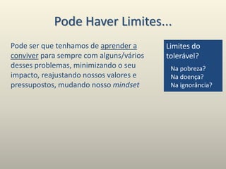 Pode Haver Limites...
Pode ser que tenhamos de aprender a
conviver para sempre com alguns/vários
desses problemas, minimizando o seu
impacto, reajustando nossos valores e
pressupostos, mudando nosso mindset
Limites do
tolerável?
Na pobreza?
Na doença?
Na ignorância?
 