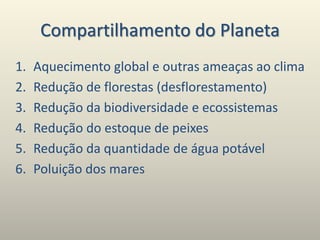 Compartilhamento do Planeta
1. Aquecimento global e outras ameaças ao clima
2. Redução de florestas (desflorestamento)
3. Redução da biodiversidade e ecossistemas
4. Redução do estoque de peixes
5. Redução da quantidade de água potável
6. Poluição dos mares
 