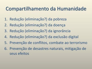 Compartilhamento da Humanidade
1. Redução (eliminação?) da pobreza
2. Redução (eliminação?) da doença
3. Redução (eliminação?) da ignorância
4. Redução (eliminação?) da exclusão digital
5. Prevenção de conflitos, combate ao terrorismo
6. Prevenção de desastres naturais, mitigação de
seus efeitos
 