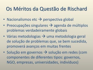 Os Méritos da Questão de Rischard
• Nacionalismos etc  perspectiva global
• Preocupações singulares  agenda de múltiplos
problemas verdadeiramente globais
• Várias metodologias  uma metodologia geral
de solução de problemas que, se bem sucedida,
promoverá avanços em muitas frentes
• Solução em governos  solução em redes (com
componentes de diferentes tipos: governos,
NGO, empresas, universidades, indivíduos)
 