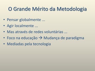 O Grande Mérito da Metodologia
• Pensar globalmente ...
• Agir localmente ...
• Mas através de redes voluntárias ...
• Foco na educação  Mudança de paradigma
• Mediadas pela tecnologia
 