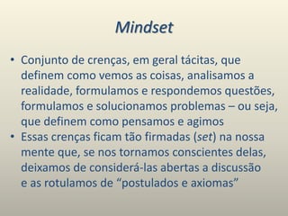 Mindset
• Conjunto de crenças, em geral tácitas, que
definem como vemos as coisas, analisamos a
realidade, formulamos e respondemos questões,
formulamos e solucionamos problemas – ou seja,
que definem como pensamos e agimos
• Essas crenças ficam tão firmadas (set) na nossa
mente que, se nos tornamos conscientes delas,
deixamos de considerá-las abertas a discussão
e as rotulamos de “postulados e axiomas”
 