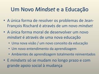 Um Novo Mindset e a Educação
• A única forma de resolver os problemas de Jean-
François Rischard é através de um novo mindset
• A única forma moral de desenvolver um novo
mindset é através de uma nova educação
• Uma nova visão / um novo conceito da educação
• Um novo entendimento da aprendizagem
• Ambientes de aprendizagem totalmente reinventados
• E mindsets só se mudam no longo prazo e com
grande apoio social à mudança
 