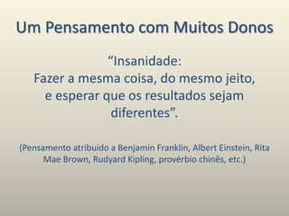 Um Pensamento com Muitos Donos
“Insanidade:
Fazer a mesma coisa, do mesmo jeito,
e esperar que os resultados sejam
diferentes”.
(Pensamento atribuído a Benjamin Franklin, Albert Einstein, Rita
Mae Brown, Rudyard Kipling, provérbio chinês, etc.)
 