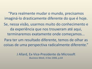 J Allard, Ex-Vice-Presidente da Microsoft
Business Week, 4 Dez 2006, p.64
“Para realmente mudar o mundo, precisamos
imaginá-lo drasticamente diferente do que é hoje.
Se, nessa visão, usarmos muito do conhecimento e
da experiência que nos trouxeram até aqui,
terminaremos exatamente onde começamos...
Para ter um resultado diferente, temos de olhar as
coisas de uma perspectiva radicalmente diferente.”
 