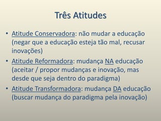 Três Atitudes
• Atitude Conservadora: não mudar a educação
(negar que a educação esteja tão mal, recusar
inovações)
• Atitude Reformadora: mudança NA educação
(aceitar / propor mudanças e inovação, mas
desde que seja dentro do paradigma)
• Atitude Transformadora: mudança DA educação
(buscar mudança do paradigma pela inovação)
 