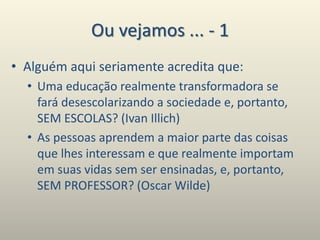 Ou vejamos ... - 1
• Alguém aqui seriamente acredita que:
• Uma educação realmente transformadora se
fará desescolarizando a sociedade e, portanto,
SEM ESCOLAS? (Ivan Illich)
• As pessoas aprendem a maior parte das coisas
que lhes interessam e que realmente importam
em suas vidas sem ser ensinadas, e, portanto,
SEM PROFESSOR? (Oscar Wilde)
 