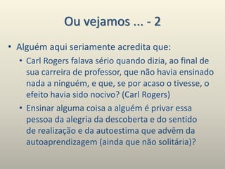 Ou vejamos ... - 2
• Alguém aqui seriamente acredita que:
• Carl Rogers falava sério quando dizia, ao final de
sua carreira de professor, que não havia ensinado
nada a ninguém, e que, se por acaso o tivesse, o
efeito havia sido nocivo? (Carl Rogers)
• Ensinar alguma coisa a alguém é privar essa
pessoa da alegria da descoberta e do sentido
de realização e da autoestima que advêm da
autoaprendizagem (ainda que não solitária)?
 