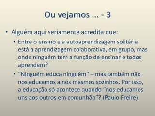Ou vejamos ... - 3
• Alguém aqui seriamente acredita que:
• Entre o ensino e a autoaprendizagem solitária
está a aprendizagem colaborativa, em grupo, mas
onde ninguém tem a função de ensinar e todos
aprendem?
• “Ninguém educa ninguém” – mas também não
nos educamos a nós mesmos sozinhos. Por isso,
a educação só acontece quando “nos educamos
uns aos outros em comunhão”? (Paulo Freire)
 