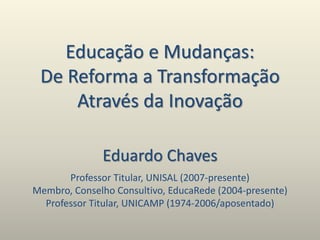 Educação e Mudanças:
De Reforma a Transformação
Através da Inovação
Eduardo Chaves
Professor Titular, UNISAL (2007-presente)
Membro, Conselho Consultivo, EducaRede (2004-presente)
Professor Titular, UNICAMP (1974-2006/aposentado)
 