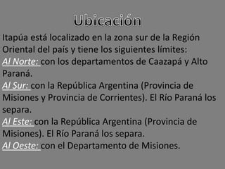 Itapúa está localizado en la zona sur de la Región
Oriental del país y tiene los siguientes límites:
Al Norte: con los departamentos de Caazapá y Alto
Paraná.
Al Sur: con la República Argentina (Provincia de
Misiones y Provincia de Corrientes). El Río Paraná los
separa.
Al Este: con la República Argentina (Provincia de
Misiones). El Río Paraná los separa.
Al Oeste: con el Departamento de Misiones.
 