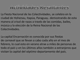 La Fiesta Nacional de las Colectividades, se celebra en la
ciudad de Hohenau, Itapúa, Paraguay.. demostrando de esta
manera al crisol de razas a través de las comidas, bailes,
música y la elección de la Reina Nacional de las
Colectividades.
La capital Encarnación es conocida por sus fiestas
de carnaval que se llevan a cabo cada año en el mes de
febrero, lo cual esto en verano atrae a miles de personas de
todo el país y en los últimos años también a extranjeros que
visitan la capital del séptimo departamento del país.
 