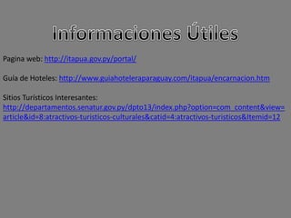 Pagina web: http://itapua.gov.py/portal/
Guía de Hoteles: http://www.guiahoteleraparaguay.com/itapua/encarnacion.htm
Sitios Turísticos Interesantes:
http://departamentos.senatur.gov.py/dpto13/index.php?option=com_content&view=
article&id=8:atractivos-turisticos-culturales&catid=4:atractivos-turisticos&Itemid=12
 