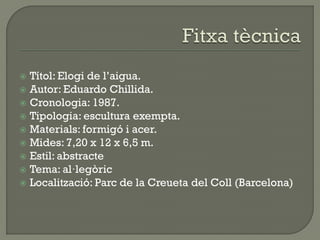  Títol: Elogi de l’aigua.
 Autor: Eduardo Chillida.
 Cronologia: 1987.
 Tipologia: escultura exempta.
 Materials: formigó i acer.
 Mides: 7,20 x 12 x 6,5 m.
 Estil: abstracte
 Tema: al·legòric
 Localització: Parc de la Creueta del Coll (Barcelona)
 
