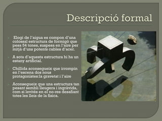  Elogi de l’aigua es compon d’una
colossal estructura de formigó que
pesa 54 tones, suspesa en l’aire per
mitjà d’uns potents cables d’acer.
 A sota d’aquesta estructura hi ha un
estany artificial.
 Chillida aconsegueix que irrompin
en l’escena dos nous
protagonistes:la gravetat i l’aire
 Aconsegueix que una estructura tan
pesant sembli lleugera i ingràvida,
com si levités en el no-res desafiant
totes les lleis de la física.
 