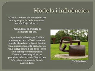 Chillida-Leku
Chillida utilitza els materials i les
tècniques propis de la seva terra,
com la forja i el ferro.
Considerat el creador de
l’escultura urbana.
la profunda relació que Chillida
aconsegueix entre l’art i la natura
recorda el caràcter màgic i fins i tot
ritual dels monuments prehistòrics.
Amb això, l’artista basc dóna forma
a un concepte contemporani
d’escultura en el qual es pot
percebre la història de l’home des
dels primers moments fins als
nostres dies.
 