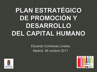PLAN ESTRATÉGICO
  DE PROMOCIÓN Y
    DESARROLLO
DEL CAPITAL HUMANO
    Eduardo Contreras Linares
     Madrid, 26 octubre 2011
 