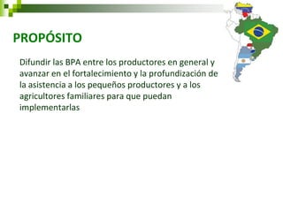 PROPÓSITO 
Difundir las BPA entre los productores en general y avanzar en el fortalecimiento y la profundización de la asistencia a los pequeños productores y a los agricultores familiares para que puedan implementarlas  