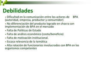 • Dificultad en la comunicación entre los actores de BPA (autoridad, empresa, productor y consumidor) 
• No diferenciación del producto logrado en chacra con implementación de BPA en el mercado 
• Falta de Políticas de Estado 
• Falta de análisis económico (costo/beneficio) 
• Falta de motivación institucional. 
• Escasa relevancia de la temática 
• Alta rotación de funcionarios involucrados con BPA en los organismos competentes 
Debilidades  