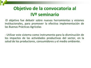 Objetivo de la convocatoria al IVº seminario 
-El objetivo fue debatir sobre nuevas herramientas y visiones institucionales, para promover la efectiva implementación de las Buenas Prácticas Agrícolas 
- Utilizar este sistema como instrumento para la disminución de los impactos de las actividades productivas del sector, en la salud de los productores, consumidores y el medio ambiente.  