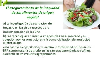 El aseguramiento de la inocuidad de los alimentos de origen vegetal 
a) La investigación de evaluación del 
impacto en la salud respecto de la 
implementación de las BPA 
b) Las tecnologías alternativas disponibles en el mercado y su adopción por los productores y la comercialización de productos diferenciados. 
c)En cuanto a capacitación, se analizó la factibilidad de incluir las BPA como materia de grado en las carreras agronómicas y afines, así como en las escuelas agropecuarias. 
 