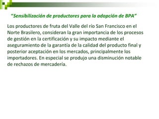 “Sensibilización de productores para la adopción de BPA” 
Los productores de fruta del Valle del río San Francisco en el Norte Brasilero, consideran la gran importancia de los procesos de gestión en la certificación y su impacto mediante el aseguramiento de la garantía de la calidad del producto final y posterior aceptación en los mercados, principalmente los importadores. En especial se produjo una disminución notable de rechazos de mercadería.  