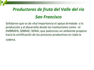 Productores de fruta del Valle del río San Francisco 
Señalaron que es de vital importancia el apoyo brindado a la producción y el desarrollo desde las instituciones como : el EMBRAPA, SEBRAE, SENAI, que potencian un ambiente propicio hacia la certificación de los procesos productivos en toda la cadena. 
 