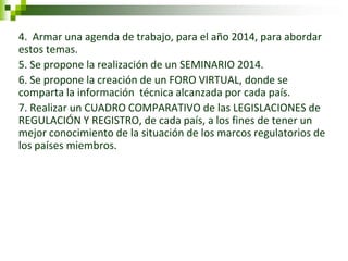 4. Armar una agenda de trabajo, para el año 2014, para abordar estos temas. 
5. Se propone la realización de un SEMINARIO 2014. 
6. Se propone la creación de un FORO VIRTUAL, donde se comparta la información técnica alcanzada por cada país. 
7. Realizar un CUADRO COMPARATIVO de las LEGISLACIONES de REGULACIÓN Y REGISTRO, de cada país, a los fines de tener un mejor conocimiento de la situación de los marcos regulatorios de los países miembros. 
 