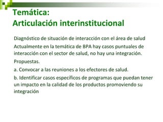 Temática: Articulación interinstitucional 
Diagnóstico de situación de interacción con el área de salud 
Actualmente en la temática de BPA hay casos puntuales de interacción con el sector de salud, no hay una integración. 
Propuestas. 
a. Convocar a las reuniones a los efectores de salud. 
b. Identificar casos específicos de programas que puedan tener un impacto en la calidad de los productos promoviendo su integración  