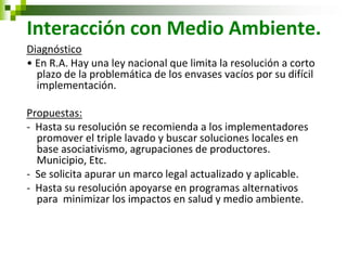 Interacción con Medio Ambiente. 
Diagnóstico 
• En R.A. Hay una ley nacional que limita la resolución a corto plazo de la problemática de los envases vacíos por su difícil implementación. 
Propuestas: 
- Hasta su resolución se recomienda a los implementadores promover el triple lavado y buscar soluciones locales en base asociativismo, agrupaciones de productores. Municipio, Etc. 
- Se solicita apurar un marco legal actualizado y aplicable. 
- Hasta su resolución apoyarse en programas alternativos para minimizar los impactos en salud y medio ambiente. 
 