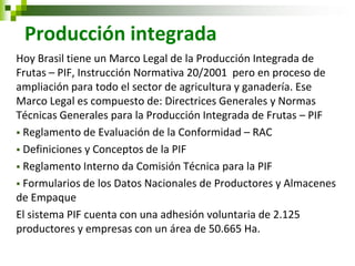 Producción integrada 
Hoy Brasil tiene un Marco Legal de la Producción Integrada de Frutas – PIF, Instrucción Normativa 20/2001 pero en proceso de ampliación para todo el sector de agricultura y ganadería. Ese Marco Legal es compuesto de: Directrices Generales y Normas Técnicas Generales para la Producción Integrada de Frutas – PIF 
 Reglamento de Evaluación de la Conformidad – RAC 
 Definiciones y Conceptos de la PIF 
 Reglamento Interno da Comisión Técnica para la PIF 
 Formularios de los Datos Nacionales de Productores y Almacenes de Empaque 
El sistema PIF cuenta con una adhesión voluntaria de 2.125 productores y empresas con un área de 50.665 Ha. 
 