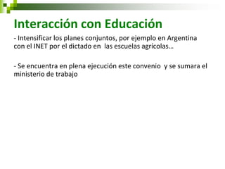 Interacción con Educación 
- Intensificar los planes conjuntos, por ejemplo en Argentina con el INET por el dictado en las escuelas agrícolas… 
- Se encuentra en plena ejecución este convenio y se sumara el ministerio de trabajo 
 