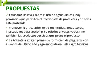 PROPUESTAS 
 Equiparar las leyes sobre el uso de agroquímicos (hay provincias que permiten el fraccionado de productos y en otras está prohibido). 
 Promover la articulación entre municipios, productores, instituciones para gestionar no solo los envases vacíos sino también los productos vencidos que posee el productor. 
 En Argentina existen planes de formación de plagueros con alumnos de ultimo año y egresados de escuelas agro técnicas 
 
