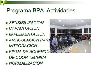 Programa BPA Actividades 
SENSIBILIZACION 
CAPACITACION 
IMPLEMENTACION 
ARTICULACION PARA 
INTEGRACION 
FIRMA DE ACUERDOS 
DE COOP.TECNICA 
NORMALIZACION  