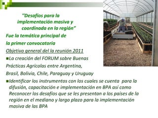 “Desafíos para la implementación masiva y coordinada en la región” 
Fue la temática principal de 
la primer convocatoria 
Objetivo general del la reunión 2011 
La creación del FORUM sobre Buenas 
Prácticas Agrícolas entre Argentina, 
Brasil, Bolivia, Chile, Paraguay y Uruguay 
Identificar los instrumentos con los cuales se cuenta para la difusión, capacitación e implementación en BPA así como Reconocer los desafíos que se les presentan a los países de la región en el mediano y largo plazo para la implementación masiva de las BPA  