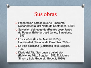 Sus obras 
O Preparación para la muerte (Imprenta 
Departamental del Norte de Santander, 1950) 
O Salvación del recuerdo (Premio José Janés 
de Poesía. Editorial José Janés, Barcelona, 
1953) 
O Los sueños (Ínsula, Madrid,1955 y 
Universidad Nacional de Colombia, 2004) 
O La vida cotidiana (Ediciones Mito, Bogotá, 
1959) 
O Diario del Alto San Juan y del Atrato 
(Ediciones Mito, Bogotá, 1959, Ediciones 
Simón y Lola Guberek, Bogotá, 1990) 
 