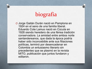 biografia 
O Jorge Gaitán Durán nació en Pamplona en 
1924 en el seno de una familia liberal. 
Eduardo Cote Lamus nació en Cúcuta en 
1928 siendo heredero de una férrea tradición 
conservadora. La amistad entre ambos norte 
santandereanos, que dada la época podría 
haber sido inconcebible ante sus filiaciones 
políticas, terminó por desencadenar en 
Colombia un entusiasmo literario sin 
precedentes que se plasmó en la revista 
MITO, publicación que juntos fundaron y 
editaron. 
 
