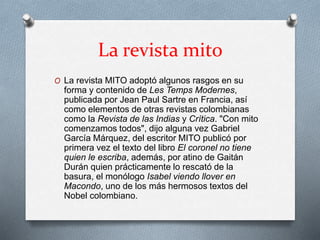 La revista mito 
O La revista MITO adoptó algunos rasgos en su 
forma y contenido de Les Temps Modernes, 
publicada por Jean Paul Sartre en Francia, así 
como elementos de otras revistas colombianas 
como la Revista de las Indias y Crítica. "Con mito 
comenzamos todos", dijo alguna vez Gabriel 
García Márquez, del escritor MITO publicó por 
primera vez el texto del libro El coronel no tiene 
quien le escriba, además, por atino de Gaitán 
Durán quien prácticamente lo rescató de la 
basura, el monólogo Isabel viendo llover en 
Macondo, uno de los más hermosos textos del 
Nobel colombiano. 
