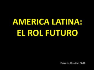 AMERICA LATINA:
EL ROL FUTURO
Eduardo Court M. Ph.D.
 