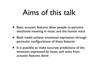 Aims of this talk
• Basic acoustic features allow people to perceive
emotional meaning in music and the human voice
• Both media achieve emotional expression through
particular conﬁgurations of these features
• It is possible to make accurate predictions of the
emotions expressed by music and voice from
acoustic features alone
 