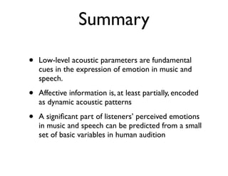 Summary
• Low-level acoustic parameters are fundamental
cues in the expression of emotion in music and
speech.
• Affective information is, at least partially, encoded
as dynamic acoustic patterns
• A signiﬁcant part of listeners’ perceived emotions
in music and speech can be predicted from a small
set of basic variables in human audition
 